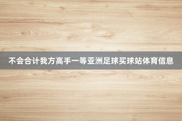 不会合计我方高手一等亚洲足球买球站体育信息